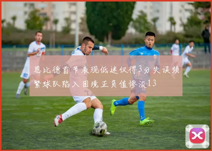 恩比德首节表现低迷仅得3分失误频繁球队陷入困境正负值惨淡13
