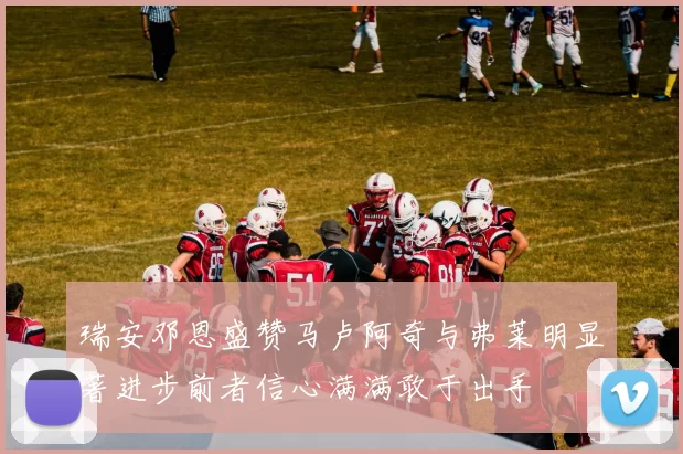 瑞安邓恩盛赞马卢阿奇与弗莱明显著进步前者信心满满敢于出手