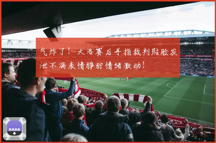 气炸了！大洛赛后手指裁判贴脸发泄不满表情狰狞情绪激动！