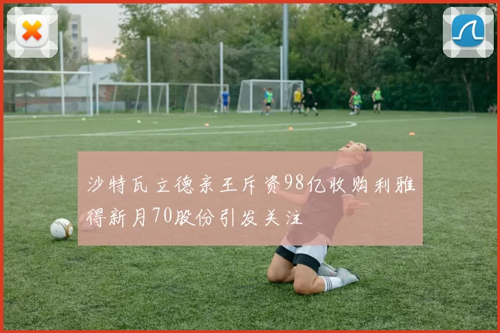 沙特瓦立德亲王斥资98亿收购利雅得新月70股份引发关注