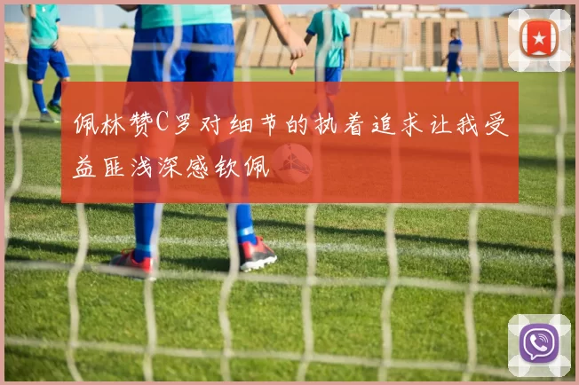 佩林赞C罗对细节的执着追求让我受益匪浅深感钦佩