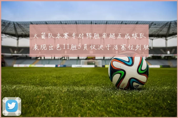 火箭队本赛季对阵胜率超五成球队表现出色11胜5负仅次于活塞位列联盟第二