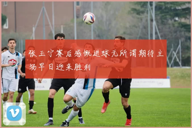 张玉宁赛后感慨进球无所谓期待主场早日迎来胜利