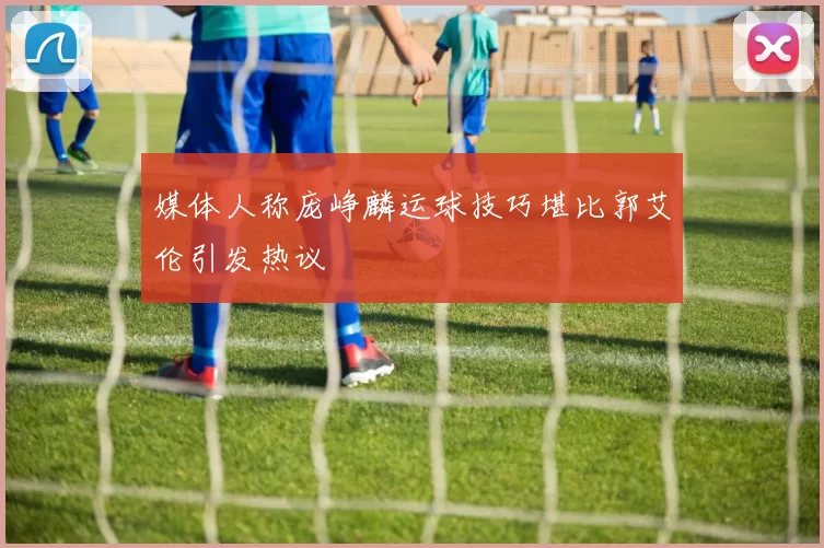 媒体人称庞峥麟运球技巧堪比郭艾伦引发热议