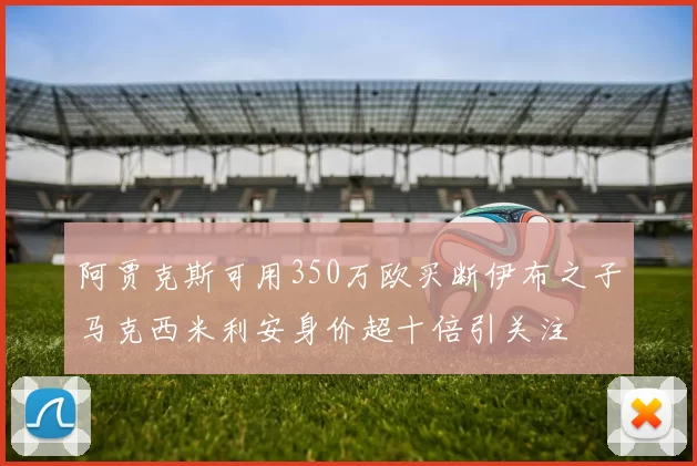 阿贾克斯可用350万欧买断伊布之子马克西米利安身价超十倍引关注