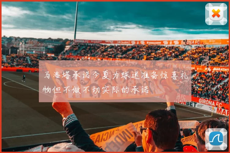 马洛塔承诺今夏为球迷准备惊喜礼物但不做不切实际的承诺