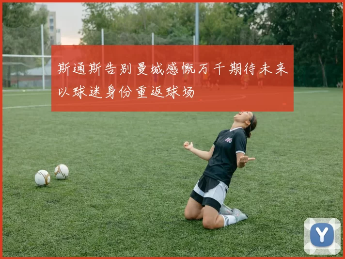 斯通斯告别曼城感慨万千期待未来以球迷身份重返球场
