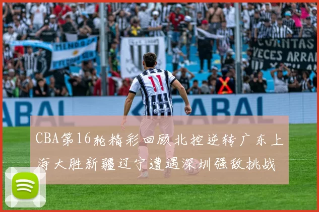 CBA第16轮精彩回顾北控逆转广东上海大胜新疆辽宁遭遇深圳强敌挑战