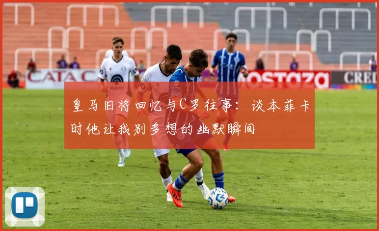 皇马旧将回忆与C罗往事：谈本菲卡时他让我别多想的幽默瞬间