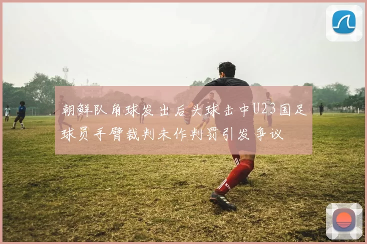朝鲜队角球发出后头球击中U23国足球员手臂裁判未作判罚引发争议