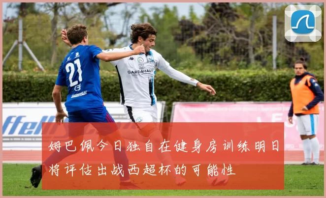 姆巴佩今日独自在健身房训练明日将评估出战西超杯的可能性