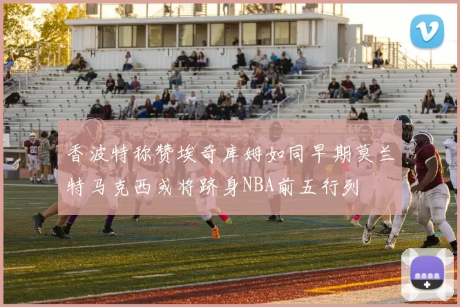 香波特称赞埃奇库姆如同早期莫兰特马克西或将跻身NBA前五行列
